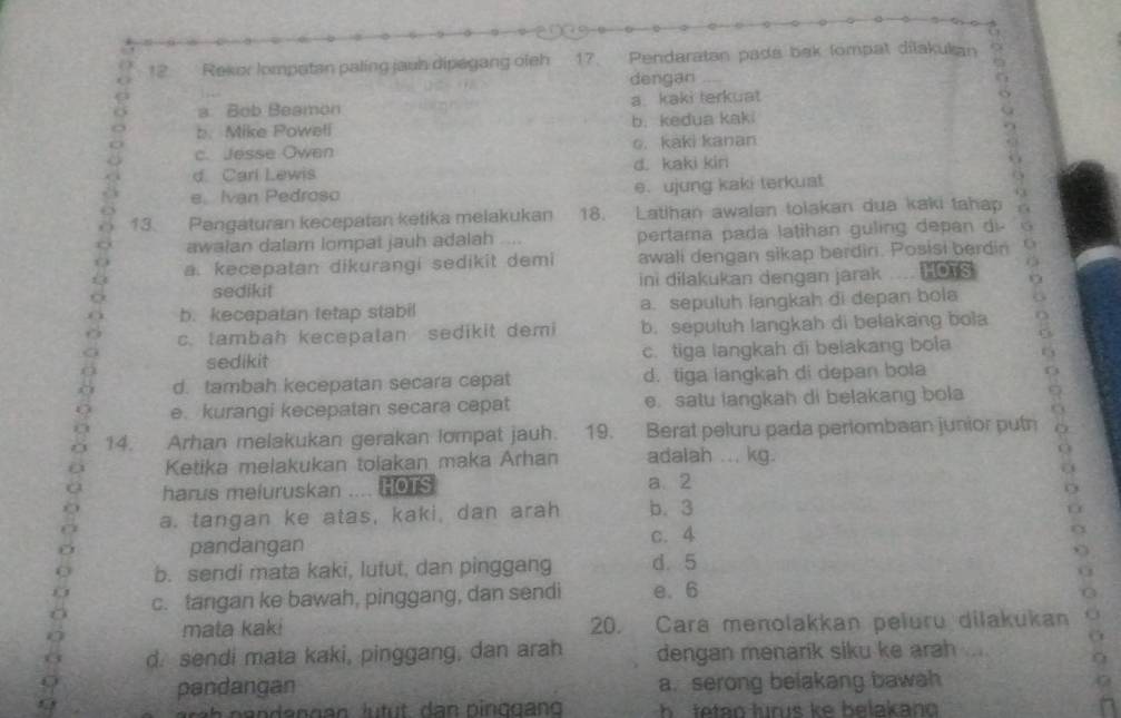 Rekor lompatan paling jauh dipagang oieh 17. Pendaratan pads bak lompat dilakukan
dengan
a. Bob Beamon a kaki terkuat
b. Mike Poweli b.kedua kaki
c. Jesse Owen o. kaki kanan
d. Cari Lewis d. kaki kin
e Ivan Pedroso e. ujung kaki terkuat
6
13. Pangaturan kecepatan ketika melakukan 18. Latihan awalan tolakan dua kaki tahap
awalan dalam lompat jauh adalah .... pertama pada latihan guling depan di- G
a. kecepatan dikurangi sedikit demi awali dengan sikap berdiri. Posisi berdin .
sedikit ini dilakukan dengan jarak HOTS (
C
b. kecepatan tetap stabil a. sepuluh langkah di depan bola
c. tambah kecepalan sedikit demi b. sepuluh langkah di belakang bola
sedikit c. tiga langkah di belakang bola
d. tambah kecepatan secara cepat d. tiga langkah di depan bola
e. kurangi kecepatan secara capat e. satu langkah di belakang bola
14. Arhan melakukan gerakan lompat jauh. 19. Berat peluru pada periombaan junior putn
Ketika melakukan tolakan maka Arhan adalah ... kg.
harus meluruskan HOTS a. 2
a. tangan ke atas, kaki, dan arah b. 3
pandangan c. 4
b. sendi mata kaki, lutut, dan pinggang d. 5
c. tangan ke bawah, pinggang, dan sendi e. 6
mata kaki 20. Cara menolakkan peluru dilakukan
d. sendi mata kaki, pinggang, dan arah dengan menarik siku ke arah ....
pandangan a. serong belakang bawah
h e  te tan lunus ke belakan