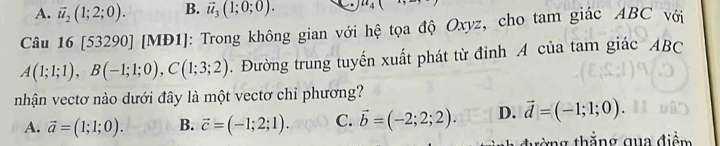 A. vector u_2(1;2;0). B. vector u_3(1;0;0). u_4(
Câu 16[53290] [MĐ1]: Trong không gian với hệ tọa độ Oxyz, cho tam giác ABC với
A(1;1;1), B(-1;1;0), C(1;3;2). Đường trung tuyến xuất phát từ đỉnh A của tam giác ABC
nhận vectơ nào dưới đây là một vectơ chỉ phương?
A. vector a=(1;1;0). B. vector c=(-1;2;1). C. vector b=(-2;2;2). D. vector d=(-1;1;0). 
tờng thẳng qua điểm