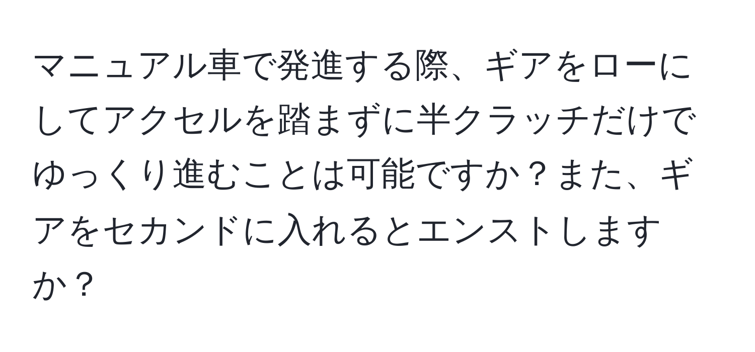 マニュアル車で発進する際、ギアをローにしてアクセルを踏まずに半クラッチだけでゆっくり進むことは可能ですか？また、ギアをセカンドに入れるとエンストしますか？