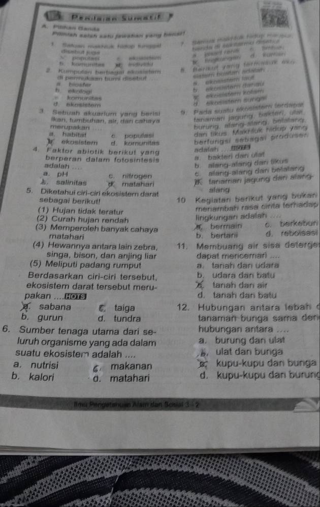 Pilkan Ganda
Prmiah sstsh satu fawatian yang benst!
1  Satuaw makhuk fldop fungae
Seersal manttca Fortuge ron rco
biseicto e sot nervo cstica
dentout joue
N popota C.nk:saeerri
ed er B T
5. komunites x  individu  t  égung d. Karan 
2. Kumpulan bertiagal akosistem
di permykm tumi disebul
sister boatar acater.
n bioater
B. akomisteth lo
b. ekofog
t   ekonster darau
komunitas
* ekesistern kołam
d. akosistem
d  ekosistem sunga
3. Sebush akuarium yang beris  9. Para sustu eosistero tercapon
İkan, tumbuhan, ai, dan cahaya tariaman jagurg, baktari, ua
merupakan
bururg, alarig-alang, belatang.
a. habitat c populasi den tikus. Makhduk hidup yang
ekosistem d. komunitas berfungsi sebagal produsen
4. Faktor abiotik berikul yang
adalah  
berperan dalam fotosintesis
a. bakteri dan ulat
adalah
b. alang-alang dan likus
a. pH c. nitrogen
c. alang-alang dan belalang
， salinitas  malahari  faniaman jagung dan alang
5. Diketahui ciri-ciri ekosistem darat alang
sebagai berikut!
10 Kegiatani berikut yang bukan
(1) Hujan tidak teratur
menambah rasa cirita terhadap 
(2) Curah hujan rendah
lingkurgan adalah
(3) Memperoleh banyak cahaya  bermain o. berkebun
matahari b. berlani d. reboisasi
(4) Hewannya antara lain zebra, 11. Membuang air sisa deterge
singa, bison, dan anjing liar dapat mencemarl .....
(5) Meliputi padang rumput a. tanah dan udara
Berdasarkan ciri-ciri tersebut, b. udara dan batu
ekosistem darat tersebut meru-   tanah dan air
pakan ....HOTS d. tanah dan batu
a. sabana C taiga 12. Hubungan antara lebah o
b. gurun d. tundra tanaman bunga sama dn 
6. Sumber tenaga utama dari se- hubungan antara ....
luruh organisme yang ada dalam a. burung dan ulat
suatu ekosistem adalah .... ulat dan bunga
a. nutrisi 6 makanan   kupu-kupu dan bunga
b. kalori d. matahari d. kupu-kupu dan burung
Ilmu Pengetsnuan Alam dan Sosial 3 - 2