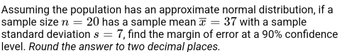 Assuming the population has an approximate normal distribution, if a 
sample size n=20 has a sample mean overline x=37 with a sample 
standard deviation s=7 , find the margin of error at a 90% confidence 
level. Round the answer to two decimal places.