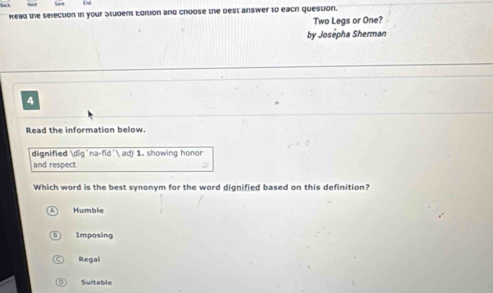 Back Nex Save End
Kead the selection in your Student Edition and choose the best answer to each question.
Two Legs or One?
by Josepha Sherman
4
Read the information below.
dignified dig´nə-fīd´ adj 1. showing honor
and respect
Which word is the best synonym for the word dignified based on this definition?
Humble
) Imposing
Regal
Suitable