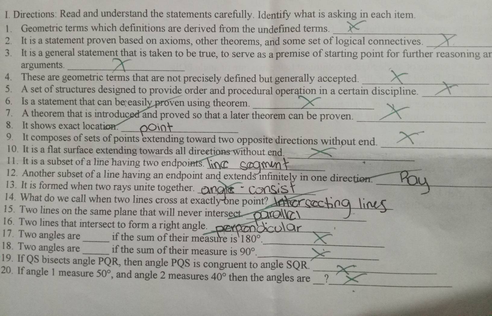 Directions: Read and understand the statements carefully. Identify what is asking in each item. 
1. Geometric terms which definitions are derived from the undefined terms._ 
2. It is a statement proven based on axioms, other theorems, and some set of logical connectives._ 
3. It is a general statement that is taken to be true, to serve as a premise of starting point for further reasoning an 
arguments._ 
_ 
4. These are geometric terms that are not precisely defined but generally accepted. 
5. A set of structures designed to provide order and procedural operation in a certain discipline. 
_ 
6. Is a statement that can be easily proven using theorem._ 
7. A theorem that is introduced and proved so that a later theorem can be proven._ 
_ 
8. It shows exact location. 
_ 
9. It composes of sets of points extending toward two opposite directions without end. 
_ 
10. It is a flat surface extending towards all directions without end 
_ 
11. It is a subset of a line having two endpoints._ 
_ 
12. Another subset of a line having an endpoint and extends infinitely in one direction. 
13. It is formed when two rays unite together._ 
_ 
_ 
14. What do we call when two lines cross at exactly one point? 
_ 
15. Two lines on the same plane that will never intersect. 
16. Two lines that intersect to form a right angle._ 
17. Two angles are _if the sum of their measure is 180°. 
18. Two angles are _if the sum of their measure is 90°. 
_ 
19. If QS bisects angle PQR, then angle PQS is congruent to angle SQR. 
_ 
20. If angle 1 measure 50° , and angle 2 measures 40° then the angles are __`!