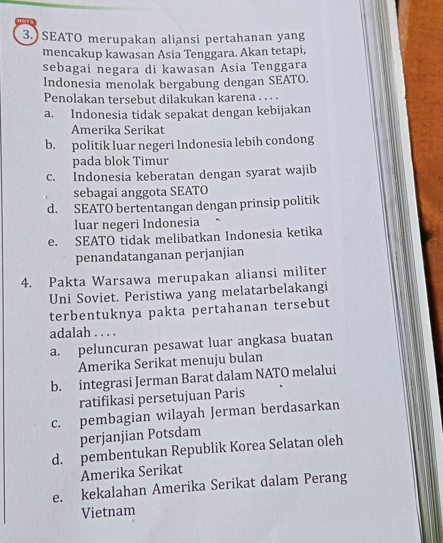 SEATO merupakan aliansi pertahanan yang
mencakup kawasan Asia Tenggara. Akan tetapi,
sebagai negara di kawasan Asia Tenggara
Indonesia menolak bergabung dengan SEATO.
Penolakan tersebut dilakukan karena . . . .
a. Indonesia tidak sepakat dengan kebijakan
Amerika Serikat
b. politik luar negeri Indonesia lebih condong
pada blok Timur
c. Indonesia keberatan dengan syarat wajib
sebagai anggota SEATO
d. SEATO bertentangan dengan prinsip politik
luar negeri Indonesia
e. SEATO tidak melibatkan Indonesia ketika
penandatanganan perjanjian
4. Pakta Warsawa merupakan aliansi militer
Uni Soviet. Peristiwa yang melatarbelakangi
terbentuknya pakta pertahanan tersebut
adalah . . . .
a. peluncuran pesawat luar angkasa buatan
Amerika Serikat menuju bulan
b. integrasi Jerman Barat dalam NATO melalui
ratifikasi persetujuan Paris
c. pembagian wilayah Jerman berdasarkan
perjanjian Potsdam
d. pembentukan Republik Korea Selatan oleh
Amerika Serikat
e. kekalahan Amerika Serikat dalam Perang
Vietnam