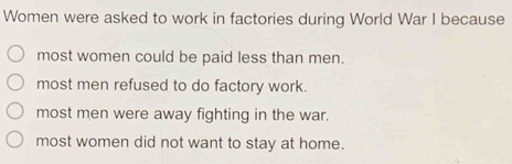 Women were asked to work in factories during World War I because
most women could be paid less than men.
most men refused to do factory work.
most men were away fighting in the war.
most women did not want to stay at home.