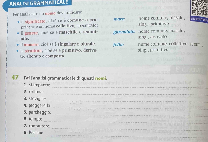 ANALISI GRAMMATICALE 
Per analizzare un nome devi indicare: 
il significato, cioè se è comune o pro- mare: nome comune, masch., VIDEOTUTORLA 
prio; se è un nome collettivo, specificalo; sing., primitivo 
il genere, cioè se è maschile o femmi- giornalaio: nome comune, masch., 
nile; sing., derivato 
il numero, cioè se è singolare o plurale; folla: nome comune, collettivo, femm., 
la struttura, cioè se è primitivo, deriva- sing., primitivo 
to, alterato o composto. 
47 Fai l'analisi grammaticale di questi nomi. 
1. stampante: 
_ 
_ 
2. collana: 
_ 
3. stoviglie: 
4. pioggerella: 
_ 
_ 
5. parcheggio: 
_ 
6. tempo: 
_ 
7. cantautore: 
_ 
8. Pierino: