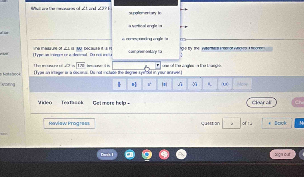 What are the measures of ∠ 1 and ∠ 2? E 
supplementary to 
a vertical angle to 
ation 
a corresponding angle to 
I he measure of ∠ 1 is bUbecause it is r 
wser (Type an integer or a decimal. Do not inclu complementary to gle by the Alternate Interior Angles I heorem. 
) 
The measure of ∠ 2 is 120 because it is one of the angles in the triangle. 
s Notebook (Type an integer or a decimal. Do not include the degree symbol in your answer.) 
Tutoring  □ /□   □  □ /□   □° |□ | sqrt(□ ) sqrt[3](□ ) m. (1,5) More 
Video Textbook Get more help Clear all Che 
Review Progress Question 6 of 13 Back N 
rsan 
Desk 1 Sign out