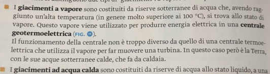 giacimenti a vapore sono costituiti da riserve sotterranee di acqua che, avendo rag- 
giunto un’alta temperatura (in genere molto superiore ai 100°C) , si trova allo stato di 
vapore. Questo vapore viene utilizzato per produrre energia elettrica in una centrale 
geotermoelettrica (FéG. 1). 
Il funzionamento della centrale non è troppo diverso da quello di una centrale termoe- 
lettrica che utilizza il vapore per far muovere una turbina. In questo caso però è la Terra, 
con le sue acque sotterranee calde, che fa da caldaia. 
I giacimenti ad acqua calda sono costituiti da riserve di acqua allo stato liquido, a una