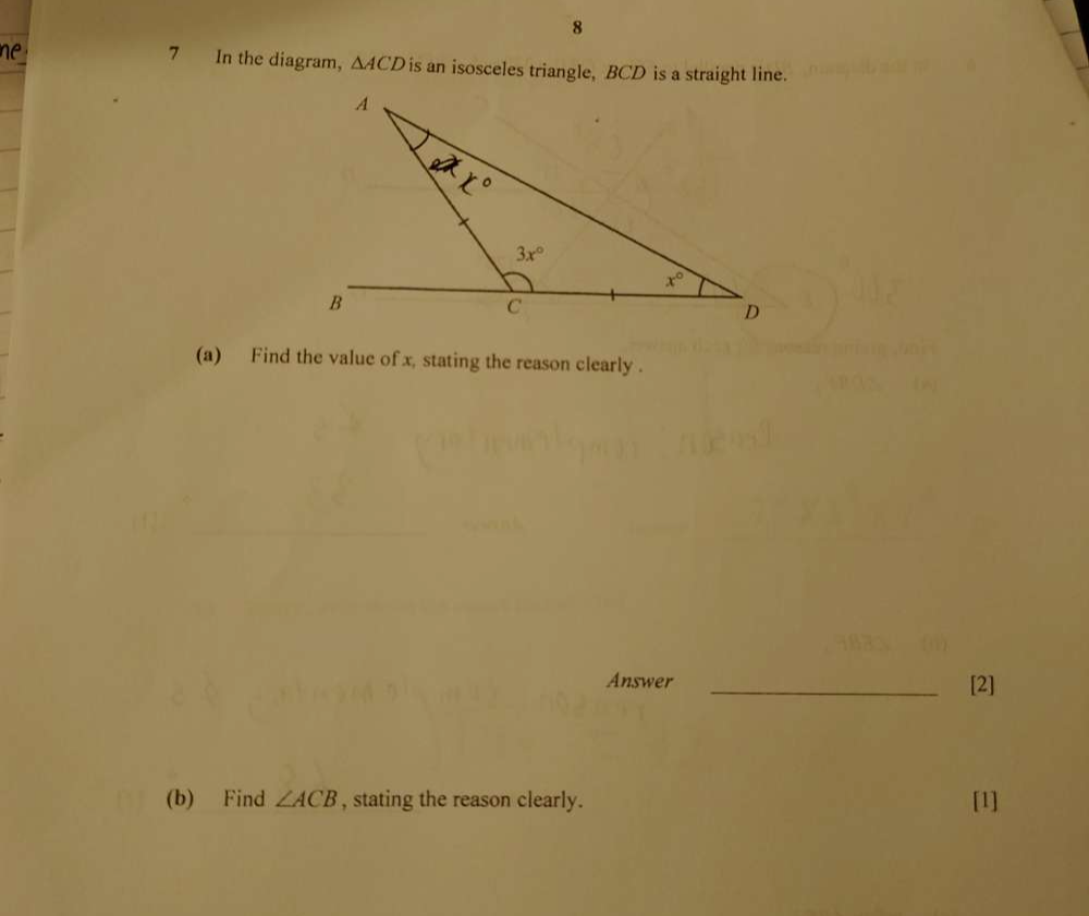 8
7 In the diagram, △ ACD is an isosceles triangle, BCD is a straight line.
(a) Find the value of x, stating the reason clearly .
Answer _[2]
(b) Find ∠ ACB , stating the reason clearly. [1]