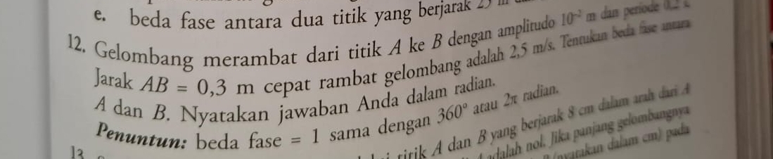 e. beda fase antara dua titik yang berjarak 4
12. Gelombang merambat dari titik A ke B dengan amplitudo 10^(-2) ∠ 1
Jarak AB=0,3m cepat rambat gelombang adalah 2,5 m/s. Tentukan beda fase antara
A dan B. Nyatakan jawaban Anda dalam radian.
Penuntun: beda fase =1 sama dengan 360° atau 2π radian.
titik A dan B yang berjarak 8 cm dalam ara dari 
n alah nol. Jika panjang gelombangnya
(nyatakan dalam cm) pada