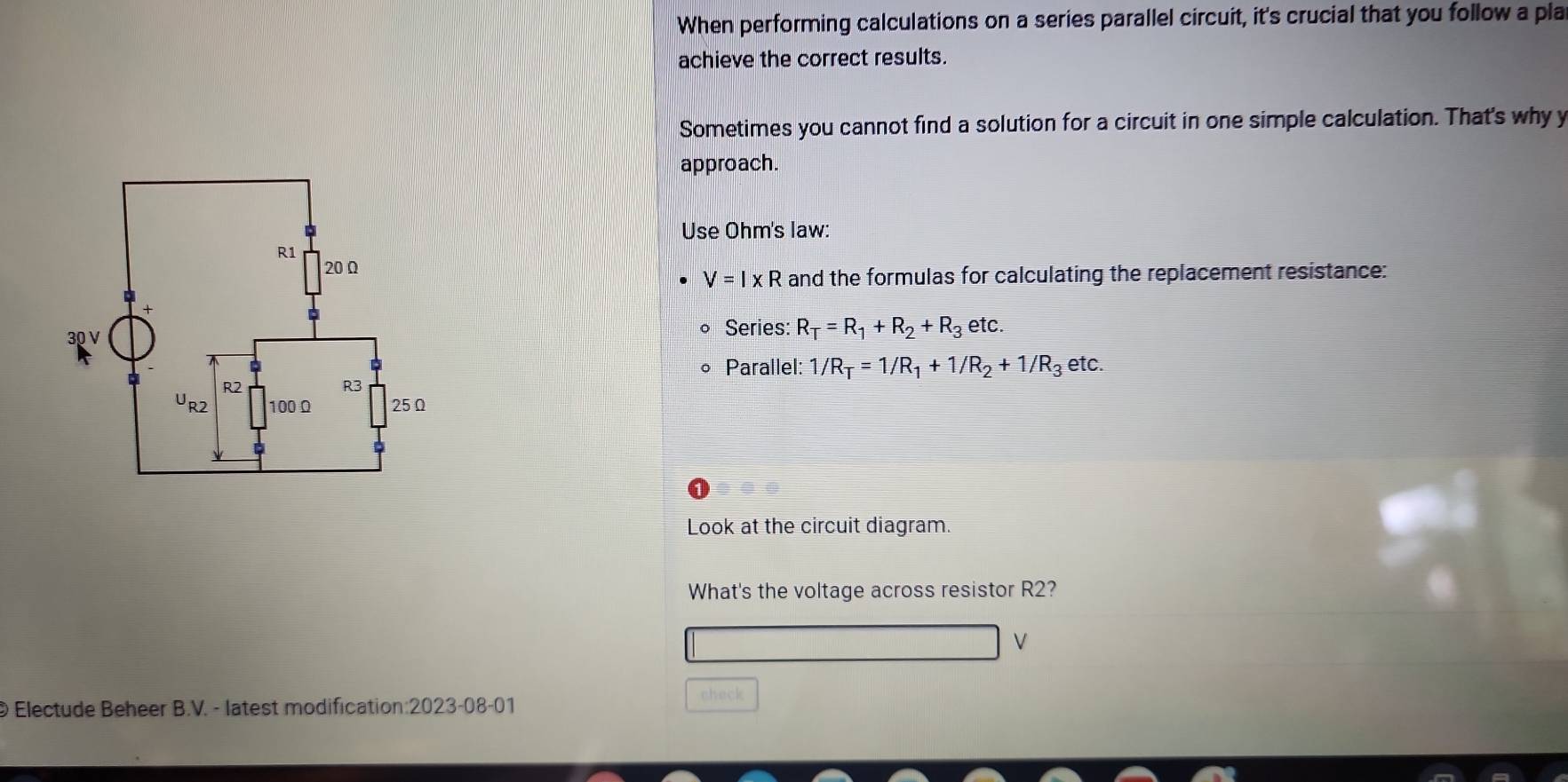 When performing calculations on a series parallel circuit, it's crucial that you follow a pla 
achieve the correct results. 
Sometimes you cannot find a solution for a circuit in one simple calculation. That's why y 
approach. 
Use Ohm's law:
V=I* R and the formulas for calculating the replacement resistance: 
Series: R_T=R_1+R_2+R_3 etc. 
Parallel: 1/R_T=1/R_1+1/R_2+1/R_3 etc. 

Look at the circuit diagram. 
What's the voltage across resistor R2?
V
check 
© Electude Beheer B.V. - latest modification: . 2023- 08-01