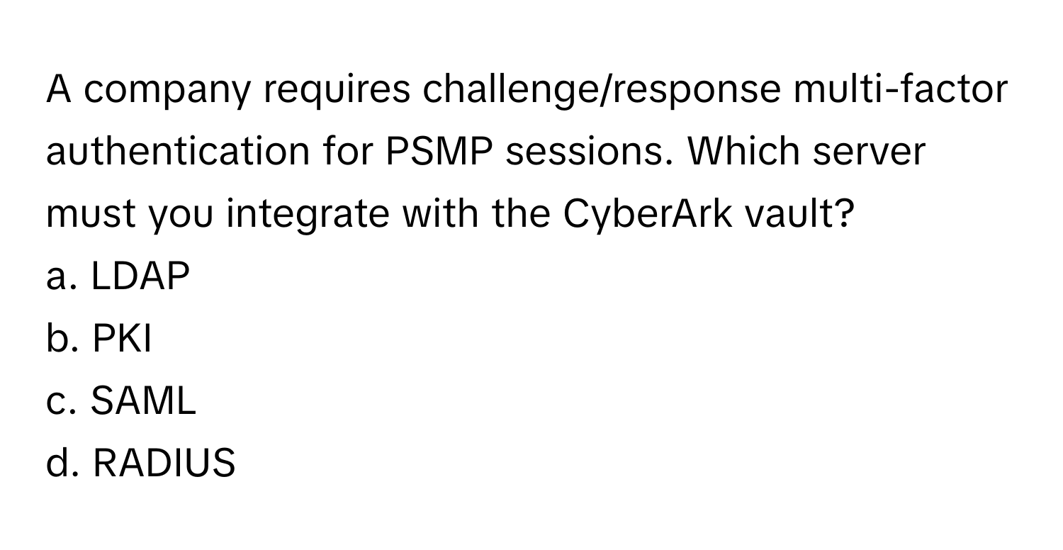 A company requires challenge/response multi-factor authentication for PSMP sessions. Which server must you integrate with the CyberArk vault?

a. LDAP
b. PKI
c. SAML
d. RADIUS