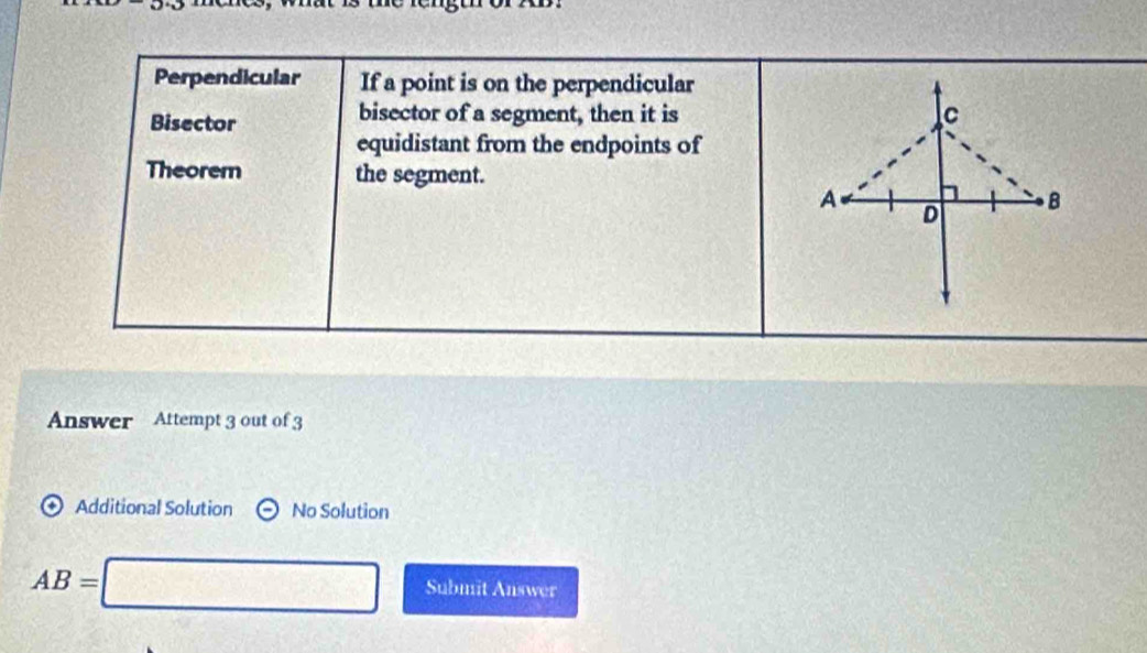 Perpendicular If a point is on the perpendicular
Bisector
bisector of a segment, then it is
equidistant from the endpoints of
Theorem the segment.
Answer Attempt 3 out of 3
Additional Solution Theta No Solution
AB=□ Submit Answer