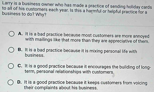 Larry is a business owner who has made a practice of sending holiday cards
to all of his customers each year. Is this a harmful or helpful practice for a
business to do? Why?
A. It is a bad practice because most customers are more annoyed
with mailings like that more than they are appreciative of them.
B. It is a bad practice because it is mixing personal life with
business.
C. It is a good practice because it encourages the building of long-
term, personal relationships with customers.
D. It is a good practice because it keeps customers from voicing
their complaints about his business.