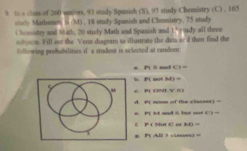 In a class of 260 seniors, 93 study Spanish (S), 95 study Chemistry (C) , 165
study Mathemati is (M) , 18 study Spanish and Chemistry, 75 study
Chemistry and Math, 20 study Math and Spanish and 15 tudy all three
subjects. Fill out the Venn diagram to illustrate the data and then find the
following probabilities if a student is selected at random:
n. P(5 and O=
b. P( not M)=
M c. P( ()NL ,YW)
d. PC none of the classes) =
3^x(N I and S but not c:)=
£ P( Not C or M)=
S
P( All 3 classes) =