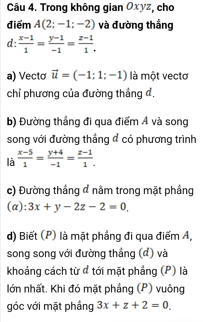 Trong không gian Oxyz, cho 
điểm A(2;-1;-2) và đường thẳng 
d:  (x-1)/1 = (y-1)/-1 = (z-1)/1 . 
a) Vectơ vector u=(-1;1;-1) là một vectơ 
chỉ phương của đường thẳng d. 
b) Đường thẳng đi qua điểm Á và song 
song với đường thẳng đ có phương trình 
là  (x-5)/1 = (y+4)/-1 = (z-1)/1 . 
c) Đường thắng đ nằm trong mặt phẳng 
(a): 3x+y-2z-2=0. 
d) Biết (P) là mặt phẳng đi qua điểm A, 
song song với đường thẳng (đ) và 
khoảng cách từ đ tới mặt phẳng (P) là 
lớn nhất. Khi đó mặt phẳng (P) vuông 
góc với mặt phẳng 3x+z+2=0.