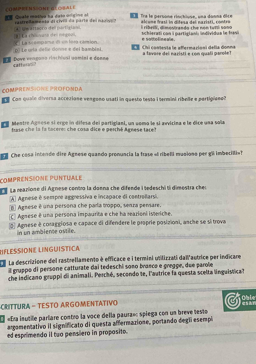 COMPRENSIONE GLOBALE
Quale motivo ha dato origine al  Tra le persone rinchiuse, una donna dice
rastrellamento di civili da parte dei nazisti? alcune frasi in difesa dei nazisti, contro
[A] Un attacco dei partigiani. ì ribelli, dimostrando che non tutti sono
B La chiusura dei negozi, e sottolineale. schierati con i partigiani: individua le frasi
C] La scomparsa di un loro camion.
D Le urla delle donne e dei bambini. 4  Chi contesta le affermazioni della donna
a favore dei nazisti e con quali parole?
Dove vengono rinchiusi uomini e donne
_
_
catturati?
_
_
COMPRENSIONE PROFONDA
_
G Con quale diversa accezione vengono usati in questo testo i termini ribelle e partigiano?
_
3 Mentre Agnese si erge in difesa dei partigiani, un uomo le si avvicina e le dice una sola
frase che la fa tacere: che cosa dice e perché Agnese tace?
_
_
_
_
7 Che cosa intende dire Agnese quando pronuncia la frase «I ribelli muoiono per gli imbecilli»?
_
_
COMPRENSIONE PUNTUALE
La reazione di Agnese contro la donna che difende i tedeschi ti dimostra che:
A Agnese è sempre aggressiva e incapace di controllarsi.
B Agnese è una persona che parla troppo, senza pensare.
C Agnese è una persona impaurita e che ha reazioni isteriche.
D Agnese è coraggiosa e capace di difendere le proprie posizioni, anche se si trova
_
in un ambiente ostile.
RIFLESSIONE LINGUISTICA
o La descrizione del rastrellamento è efficace e i termini utilizzati dall’autrice per indicare
il gruppo di persone catturate dai tedeschi sono branco e gregge, due parole
che indicano gruppi di animali. Perché, secondo te, l’autrice fa questa scelta linguistica?
_
SCRITTURA - TESTO ARGOMENTATIVO Obie
esan
O «Era inutile parlare contro la voce della paura»: spiega con un breve testo
_
argomentativo il significato di questa affermazione, portando degli esempi
ed esprimendo il tuo pensiero in proposito.