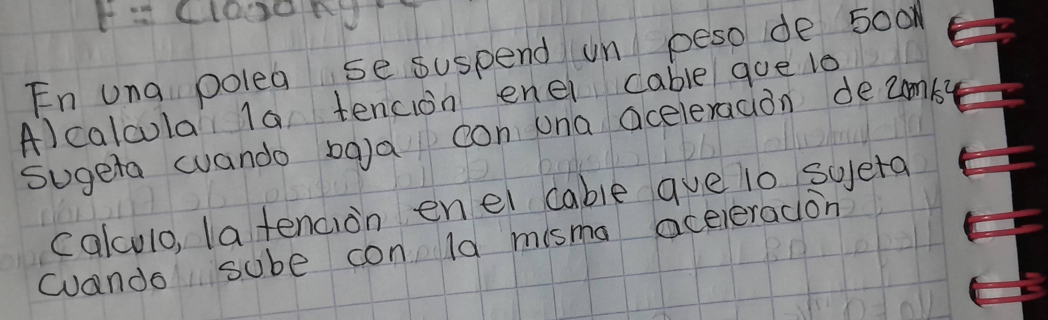 F=(1000n)
En una polea se suspend un peso de 50o
A)calcola 1a tencion enel cable goe l0 
sugeta wando baa con una aceleracion deumb? 
calculo, la tencion enel cable que lo sueta 
wuando sube con ld misma aceieradion