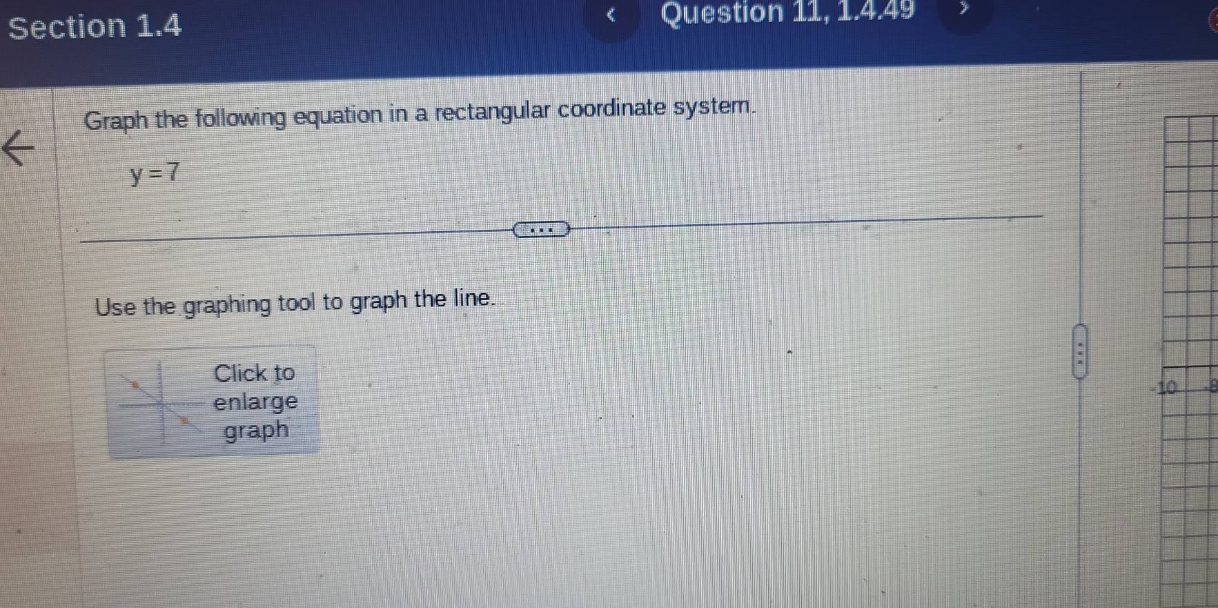 Question 11, 1.4.49 
Graph the following equation in a rectangular coordinate system.
y=7
Use the graphing tool to graph the line. 
Click to 
10 
enlarge 
graph