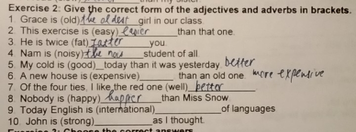 Give the correct form of the adjectives and adverbs in brackets. 
1 Grace is (old)_ _girl in our class 
2. This exercise is (easy)._ than that one 
3. He is twice (fat)_ you 
4 Nam is (noisy)_ student of all 
5. My cold is (good)._ today than it was yesterday 
6. A new house is (expensive)_ than an old one. 
7. Of the four ties, I like the red one (well)_ 
8. Nobody is (happy)._ than Miss Snow 
9 Today English is (international)_ of languages 
10 John is (strong)_ as I thought.