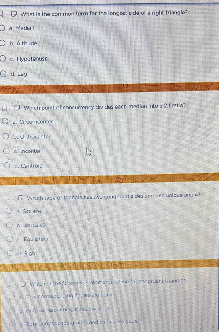 What is the common term for the longest side of a right triangle?
a. Median
b. Altitude
c. Hypotenuse
d. Leg
Which point of concurrency divides each median into a 2:1 ratio?
a. Circumcenter
b. Orthocenter
c. Incenter
d. Centroid
Which type of triangle has two congruent sides and one unique angle?
a. Scalene
b. Isosceles
c. Equilateral
d. Right
Which of the following statements is true for congruent triangles?
a. Only corresponding angles are equal
p. Only corresponding sides are equal
c. Both corresponding sides and angles are equal