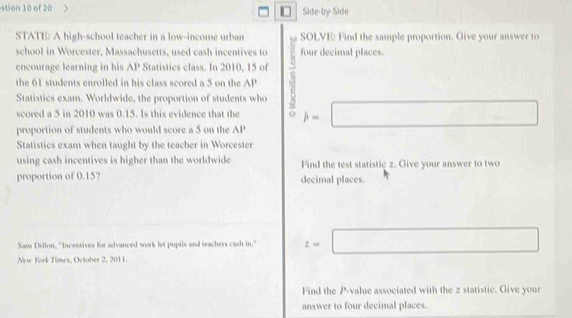 stion 10 of 20 Side-by-Side 
STATE: A high-school teacher in a low-income urban SOLVE: Find the sample proportion. Give your answer to 
school in Worcester, Massachusetts, used cash incentives to four decimal places. 
encourage learning in his AP Statistics class. In 2010, 15 of 
the 61 students enrolled in his class scored a 5 on the AP N 
Statistics exam. Worldwide, the proportion of students who 
scored a 5 in 2010 was 0.15. Is this evidence that the hat p=□
proportion of students who would score a 5 on the AP
Statistics exam when taught by the teacher in Worcester 
using cash incentives is higher than the worldwide Find the test statistic z. Give your answer to two 
proportion of 0.15? decimal places. 
Sam Dillon, "Incentives for advanced work let pupils and teachers cash in," z=□
New York Times, October 2, 2011. 
Find the P -value associated with the z statistic. Give your 
answer to four decimal places.