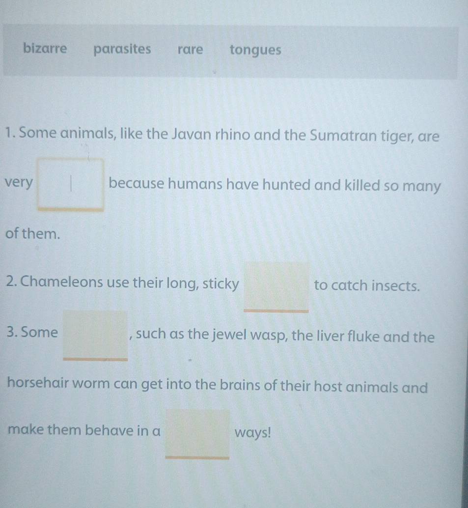 bizarre parasites rare tongues 
1. Some animals, like the Javan rhino and the Sumatran tiger, are 
very because humans have hunted and killed so many 
of them. 
2. Chameleons use their long, sticky to catch insects. 
_ 
3. Some , such as the jewel wasp, the liver fluke and the 
horsehair worm can get into the brains of their host animals and 
make them behave in a 
ways! 
_