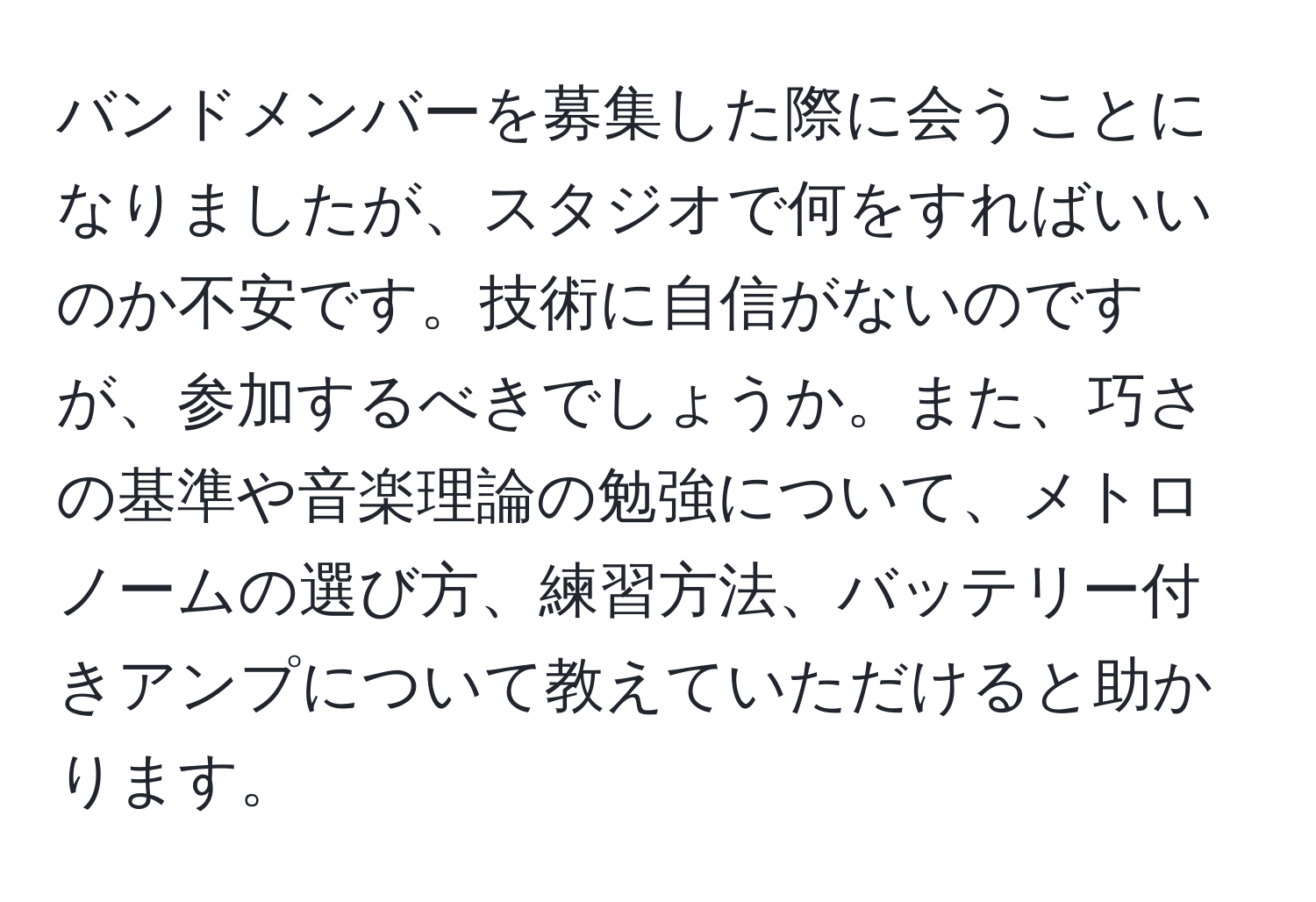 バンドメンバーを募集した際に会うことになりましたが、スタジオで何をすればいいのか不安です。技術に自信がないのですが、参加するべきでしょうか。また、巧さの基準や音楽理論の勉強について、メトロノームの選び方、練習方法、バッテリー付きアンプについて教えていただけると助かります。