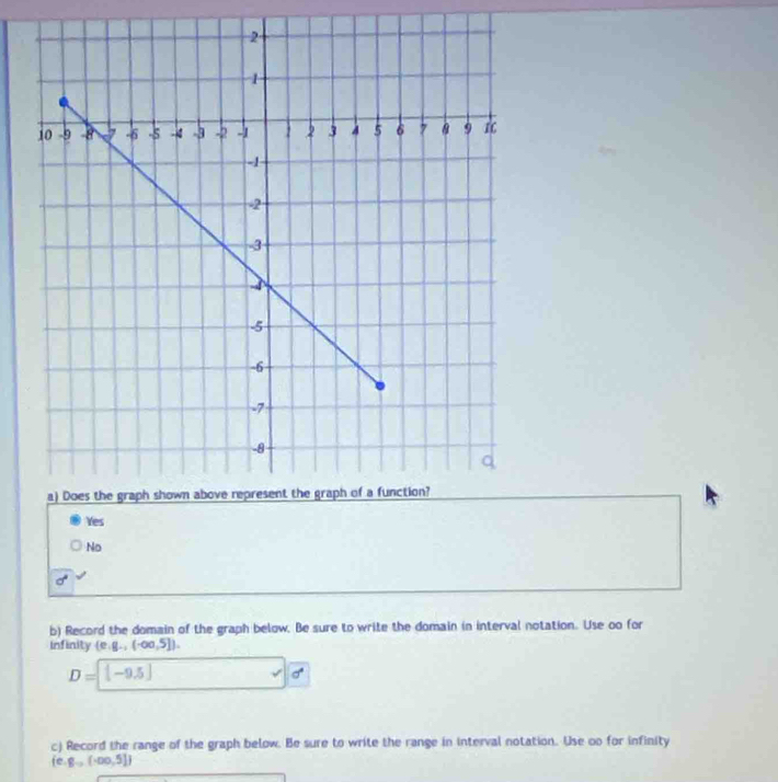 Yes
No
b) Record the domain of the graph below. Be sure to write the domain in interval notation. Use oo for
infinity (e. g.,(-∈fty ,5]).
D=[-9.5]
v|d
c) Record the range of the graph below. Be sure to write the range in interval notation. Use oo for infinity
 e.g_to (-∈fty ,5])