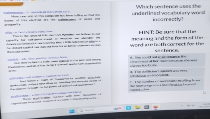 Which sentence uses the
maintenance — n. upkeep, preservation, care underlined vocabulary word
Nowr one side in this comnair has heer seftine us that the
issues of this election are the maintenance of peace sn incorrectly?
prosperity.
elte - n. tt, chosen, select fow This is the leue of this election: Whether we helleve is our HINT: Be sure that the
capacity for self goverment or whether we abandon the meaning and the form of the
American Revolution and confess that a little intellectual elite in a word are both correct for the
fan dist ant capital can plan our lives for us better than we can plas
them ourseles sentence.
t - ad. clear. proue. otviown, frank Slut they've been a sittle more oulict in the past and amons A. She could not maintenance the
themselves; and all of the Uhires I now will quobe have appeared in always too busy cleanliness of her room because she was 
peint.
articulate - 9 éléquent, expressive, lu nt And Semator Clark of Pennorrania, anoler acticulate B. The politician's speech was very
articulate and clonuent 
spokesman, defnes liberalim as "ieeting the material neots on C. The number of successes resulting from
the monses through the full power of contralired government." the new program is proliferating bevond 
pcolberatine - √ moliplying,ine ening flourshing epectation.
These pcollfecating bureous witlh their thousands of
ressulations have cost us mary of our constusional safagpards.
