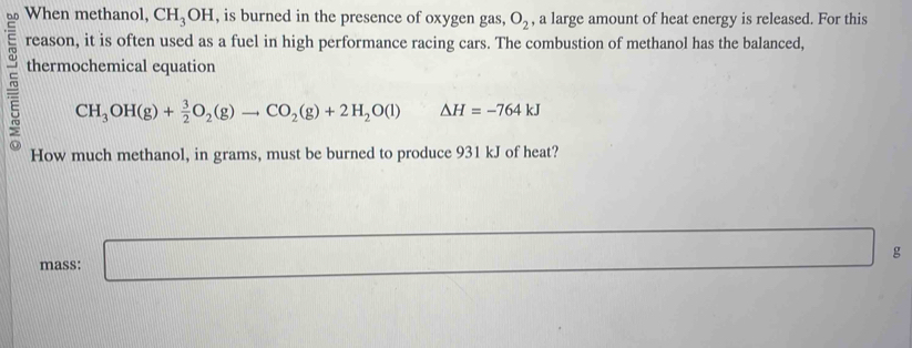 When methanol, CH_3OH , is burned in the presence of oxygen gas, O_2 , a large amount of heat energy is released. For this 
reason, it is often used as a fuel in high performance racing cars. The combustion of methanol has the balanced, 
thermochemical equation
CH_3OH(g)+ 3/2 O_2(g)to CO_2(g)+2H_2O(l) ^circ  Delta H=-764kJ
How much methanol, in grams, must be burned to produce 931 kJ of heat? 
mass: □ g