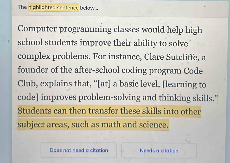 The highlighted sentence below... 
Computer programming classes would help high 
school students improve their ability to solve 
complex problems. For instance, Clare Sutcliffe, a 
founder of the after-school coding program Code 
Club, explains that, “[at] a basic level, [learning to 
code] improves problem-solving and thinking skills.” 
Students can then transfer these skills into other 
subject areas, such as math and science. 
Does not need a citation Needs a citation