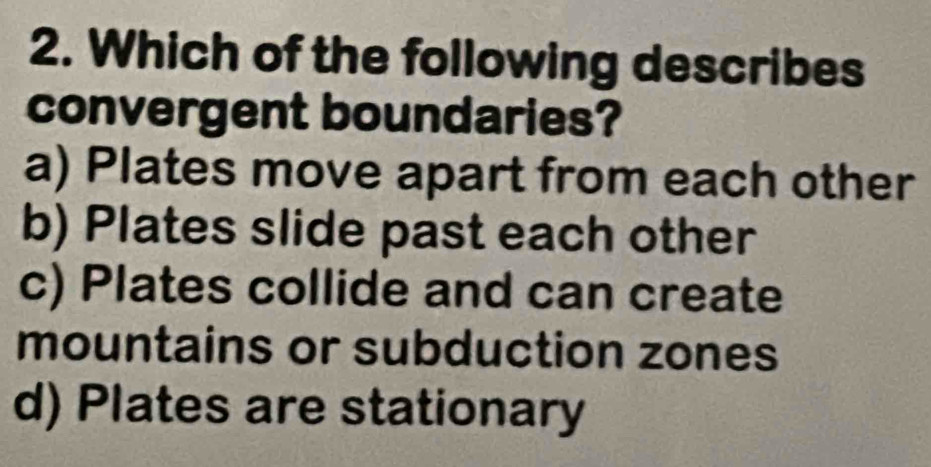 Which of the following describes
convergent boundaries?
a) Plates move apart from each other
b) Plates slide past each other
c) Plates collide and can create
mountains or subduction zones
d) Plates are stationary