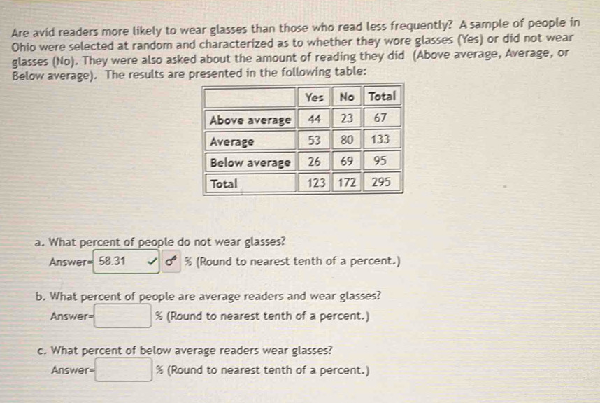 Are avid readers more likely to wear glasses than those who read less frequently? A sample of people in 
Ohio were selected at random and characterized as to whether they wore glasses (Yes) or did not wear 
glasses (No). They were also asked about the amount of reading they did (Above average, Average, or 
Below average). The results are presented in the following table: 
a. What percent of people do not wear glasses? 
Answer= 58.31 % (Round to nearest tenth of a percent.) 
b. What percent of people are average readers and wear glasses? 
Answer = % (Round to nearest tenth of a percent.) 
c. What percent of below average readers wear glasses? 
Answer = % (Round to nearest tenth of a percent.)