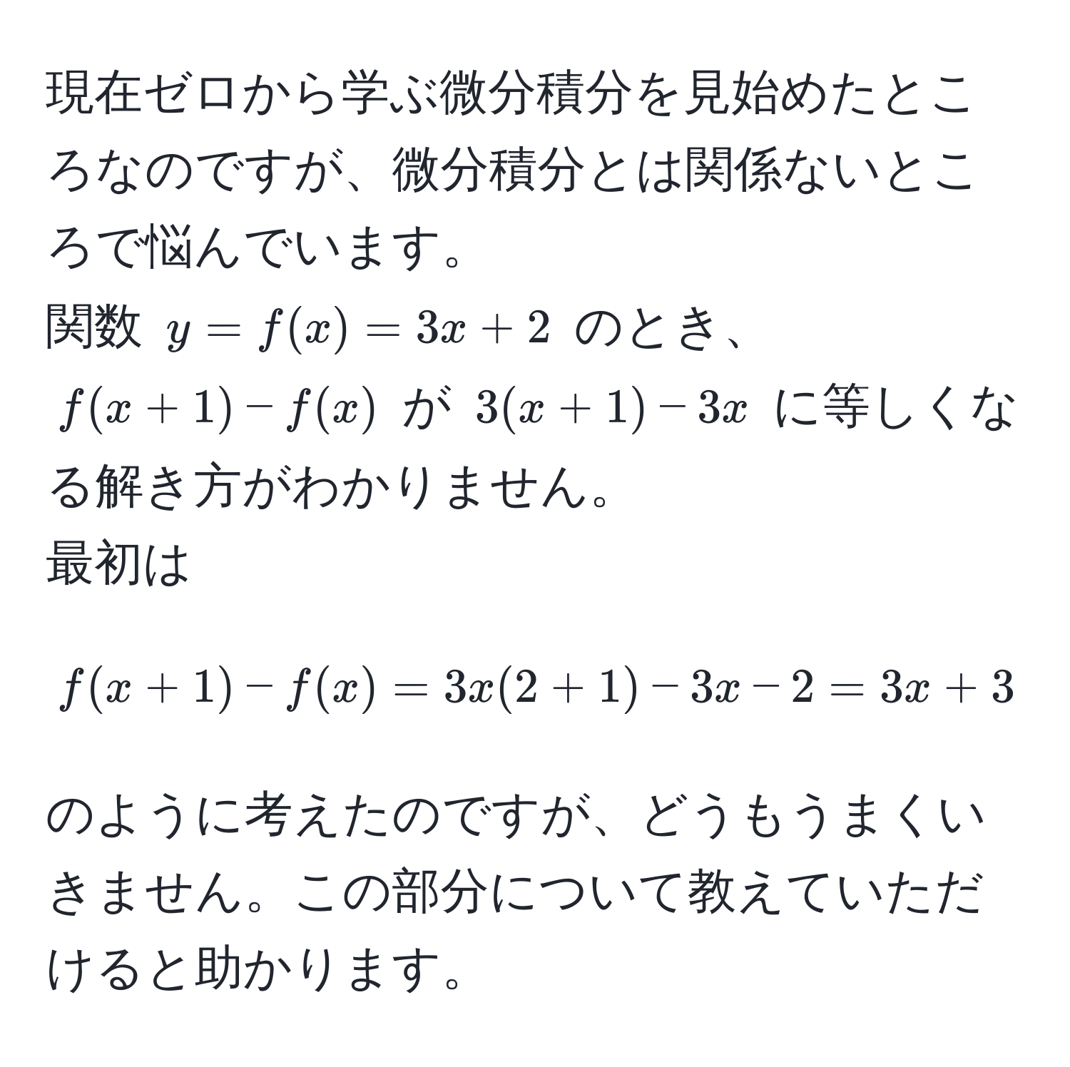 現在ゼロから学ぶ微分積分を見始めたところなのですが、微分積分とは関係ないところで悩んでいます。  
関数 $y = f(x) = 3x + 2$ のとき、$f(x+1) - f(x)$ が $3(x+1) - 3x$ に等しくなる解き方がわかりません。  
最初は  
$$
f(x+1) - f(x) = 3x(2+1) - 3x - 2 = 3x + 3 - 3x - 2
$$  
のように考えたのですが、どうもうまくいきません。この部分について教えていただけると助かります。