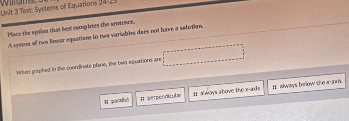 Test: Systems of Equations 24-25
Place the option that best completes the sentence.
A system of two linear equations in two variables does not have a solution.
When graphed in the coordinate plane, the two equations are
# parallel = perpendicular : always above the x-axis :: always below the x-axis