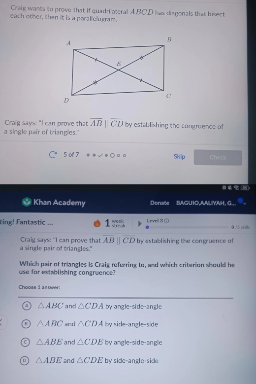 Craig wants to prove that if quadrilateral ABCD has diagonals that bisect
each other, then it is a parallelogram.
Craig says: "I can prove that overline AB||overline CD by establishing the congruence of
a single pair of triangles."
5 of 7 Skip Check
Khan Academy Donate BAGUIO,AALIYAH, G...
ting! Fantastic ... week streak Level 3 ① 0 /3 skills
Craig says: "I can prove that overline ABparallel overline CD by establishing the congruence of
a single pair of triangles."
Which pair of triangles is Craig referring to, and which criterion should he
use for establishing congruence?
Choose 1 answer:
A △ ABC and △ CDA by angle-side-angle
B △ ABC and △ CDA by side-angle-side
C △ ABE and △ CDE by angle-side-angle
D △ ABE and △ CDE by side-angle-side