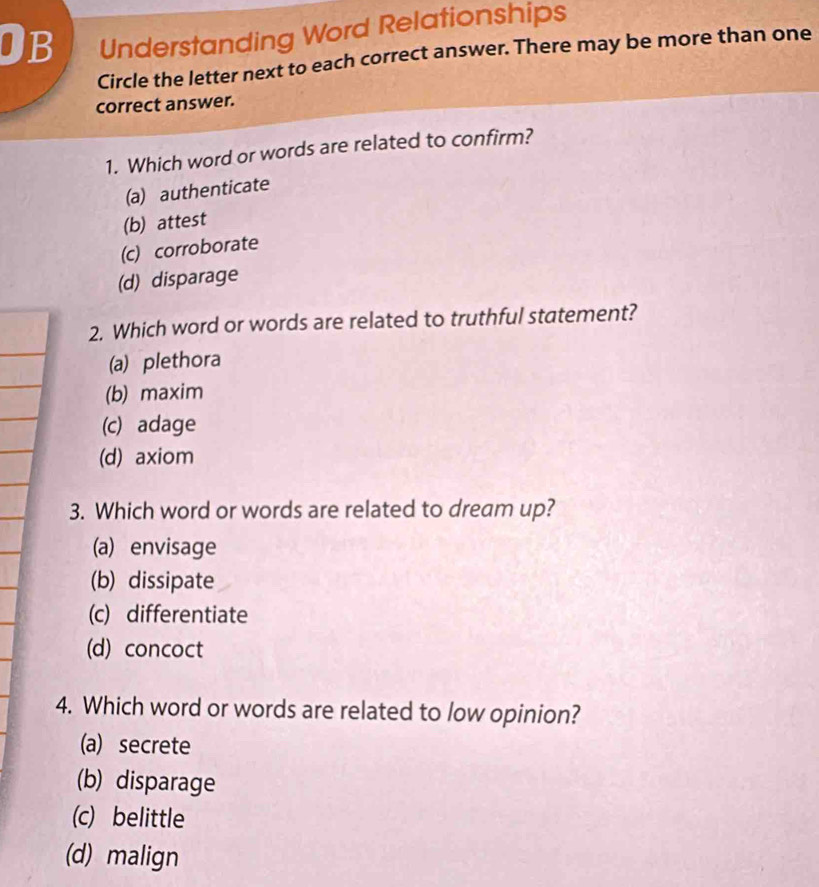 OB Understanding Word Relationships
Circle the letter next to each correct answer. There may be more than one
correct answer.
1. Which word or words are related to confirm?
(a) authenticate
(b) attest
(c) corroborate
(d) disparage
2. Which word or words are related to truthful statement?
(a) plethora
(b) maxim
(c) adage
(d) axiom
3. Which word or words are related to dream up?
(a) envisage
(b) dissipate
(c) differentiate
(d) concoct
4. Which word or words are related to low opinion?
(a) secrete
(b) disparage
(c) belittle
(d) malign