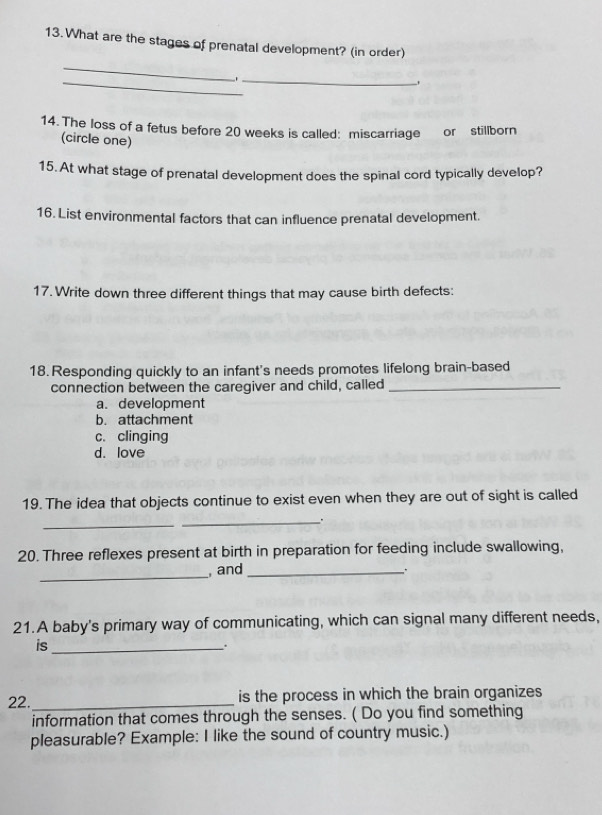 What are the stages of prenatal development? (in order)
_
_
_
14. The loss of a fetus before 20 weeks is called: miscarriage or stillborn
(circle one)
15.At what stage of prenatal development does the spinal cord typically develop?
16. List environmental factors that can influence prenatal development.
17. Write down three different things that may cause birth defects:
18. Responding quickly to an infant's needs promotes lifelong brain-based
connection between the caregiver and child, called_
a. development
b. attachment
c. clinging
d. love
19. The idea that objects continue to exist even when they are out of sight is called
_
_.
20. Three reflexes present at birth in preparation for feeding include swallowing,
_
, and_
21.A baby's primary way of communicating, which can signal many different needs,
is_
.
22._ is the process in which the brain organizes
information that comes through the senses. ( Do you find something
pleasurable? Example: I like the sound of country music.)