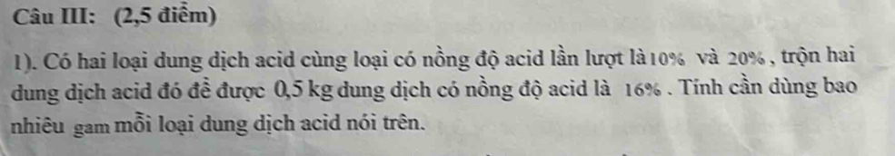 Câu III: (2,5 điểm) 
1). Có hai loại dung dịch acid cùng loại có nồng độ acid lần lượt là10% và 20% , trộn hai 
dung dịch acid đó để được 0,5 kg dung dịch có nồng độ acid là 16%. Tính cần dùng bao 
nhiêu gam mỗi loại dung dịch acid nói trên.