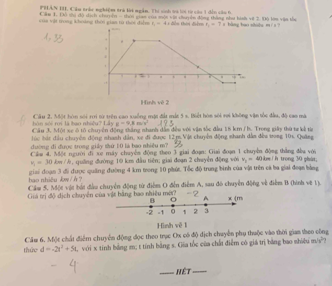PHẢN III. Câu trắc nghiệm trả lời ngắn. Thi sinh trà lời từ câu 1 đến câu 6.
Câu 1. Đồ thị độ dịch chuyến - thời gian của một vật chuyến động thắng như hình vẽ 2. Độ lớn vận tốc
của vật trong khoảng thời gian từ thời điểm t_1=4 s đến thời điễm t_2=7s bằng bao nhiêu m/ s ?
Câu 2. Một hòn sỏi rơi từ trên cao xuống mặt đất mất 5 s. Biết hòn sỏi rơi không vận tốc đầu, độ cao mà
hòn sỏi rơi là bao nhiêu? Lầy g=9.8m/s^2
Cầu 3. Một xe ô tố chuyển động thắng nhanh dân đều với vận tốc đầu 18 km / h. Trong giây thứ tư kế từ
lúc bắt đầu chuyến động nhanh dần, xe đi được 12m.Vật chuyển động nhanh dần đều trong 10s. Quãng
đường đi được trong giây thứ 10 là bao nhiêu m?
Câu 4. Một người đi xe máy chuyển động theo 3 giai đoạn: Giai đoạn 1 chuyển động thắng đều với
v_1=30 cm/h , quăng đường 10 km đầu tiên; giai đoạn 2 chuyển động với v_2=40km/h trong 30 phút;
giai đoạn 3 đi được quãng đường 4 km trong 10 phút. Tốc độ trung bình của vật trên cả ba giai đoạn bằng
bao nhiêu km / h ?
Câu 5. Một vật bắt đầu chuyển động từ điểm O đến điểm A, sau đó chuyển động về điểm B (hình vẽ 1).
Giá trị độ dịch chuyển cvật bằng bao nhiêu mét?
Hình vẽ 1
Câu 6. Một chất điểm chuyển động dọc theo trục Ox có độ dịch chuyển phụ thuộc vào thời gian theo công
thức d=-2t^2+5t với x tính bằng m; t tính bằng s. Gia tốc của chất điểm có giá trị bằng bao nhiêu m/s^2
_hết_
