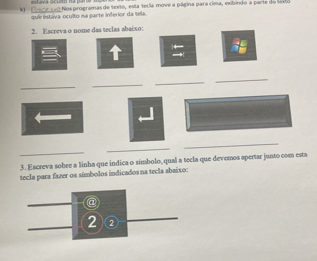 estava oculto na parte super 
k) _Nos programas de texto, esta tecla move a página para cima, exibindo a parte do texto 
que estava oculto na parte inferior da tela. 
2. Escreva o nome das teclas abaixo: 
T 
_ 
_ 
_ 
_ 
_ 
_ 
_ 
3. Escreva sobre a linha que indica o símbolo, qual a tecla que devemos apertar junto com esta 
tecla para fazer os símbolos indicadosna tecla abaixo: