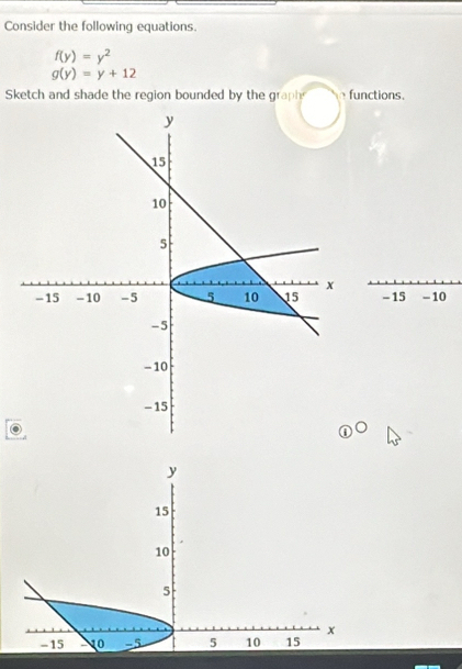 Consider the following equations.
f(y)=y^2
g(y)=y+12
Sketch and shade the region bounded by the grap functions.
- 15 - 10
y
15
10
5
x
-15 1o -5 5 10 15