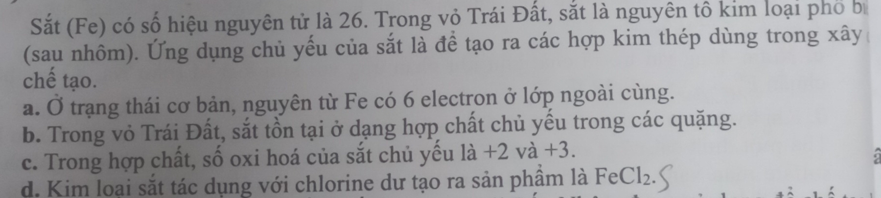 Sắt (Fe) có số hiệu nguyên tử là 26. Trong vỏ Trái Đất, sắt là nguyên tô kim loại phố b
(sau nhôm). Ứng dụng chủ yếu của sắt là để tạo ra các hợp kim thép dùng trong xây
chế tạo.
a. Ở trạng thái cơ bản, nguyên từ Fe có 6 electron ở lớp ngoài cùng.
b. Trong vỏ Trái Đất, sắt tồn tại ở dạng hợp chất chủ yếu trong các quặng.
c. Trong hợp chất, số oxi hoá của sắt chủ yếu là +2va+3
d. Kim loai sắt tác dụng với chlorine dư tạo ra sản phâm là FeCl₂.