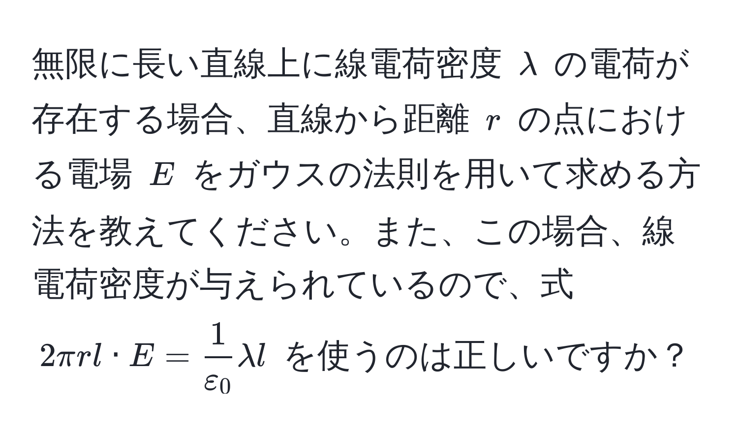 無限に長い直線上に線電荷密度 $lambda$ の電荷が存在する場合、直線から距離 $r$ の点における電場 $E$ をガウスの法則を用いて求める方法を教えてください。また、この場合、線電荷密度が与えられているので、式 $2π r l · E =  1/varepsilon_0  lambda l$ を使うのは正しいですか？