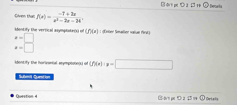 □ 0/1 pt つ 2 B 19 i Details 
Given that f(x)= (-7+2x)/x^2-2x-24 , 
Identify the vertical asymptote(s) of (f)(x) : (Enter Smaller value first)
x=□
x=□
Identify the horizontal asymptote(s) of (f)(x) : y=□
Submit Question 
Question 4 0/1 pt O_2overleftrightarrow sim _19 Details