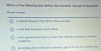 Which of the following best defnes the economic concept of incentive?
Choose 1 answer:
A a natural disaster that affects the economy
rule that everyone must follow
c a new government policy or law that intends to improve working
conditions
D something that motivates economic agents to act in a certain way