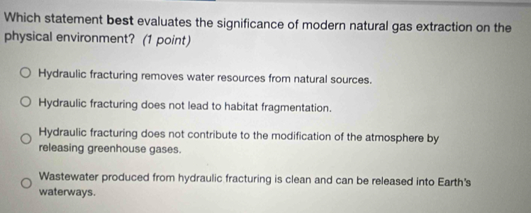 Which statement best evaluates the significance of modern natural gas extraction on the
physical environment? (1 point)
Hydraulic fracturing removes water resources from natural sources.
Hydraulic fracturing does not lead to habitat fragmentation.
Hydraulic fracturing does not contribute to the modification of the atmosphere by
releasing greenhouse gases.
Wastewater produced from hydraulic fracturing is clean and can be released into Earth's
waterways.