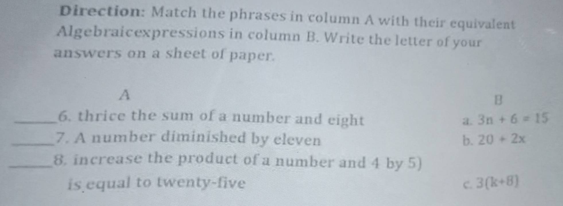 Direction: Match the phrases in column A with their equivalent
Algebraicexpressions in column B. Write the letter of your
answers on a sheet of paper.
A
B
_6. thrice the sum of a number and eight 3n+6=15
a.
_7. A number diminished by eleven b. 20+2x
_8. increase the product of a number and 4 by 5)
is equal to twenty-five C. 3(k+8)