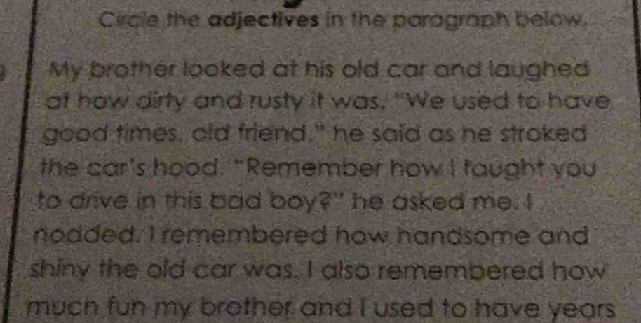 Circle the adjectives in the paragraph below. 
My brother looked at his old car and laughed 
at how dirty and rusty it was. "We used to have 
good times, old friend," he said as he stroked 
the car's hood. "Remember how I taught you 
to drive in this bad boy?" he asked me. I 
nodded. I remembered how handsome and 
shiny the old car was. I also remembered how 
much fun my brother and I used to have years .